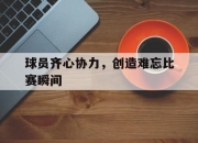 开云在线直播-球员齐心协力，创造难忘比赛瞬间的简单介绍